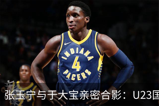 张玉宁与于大宝亲密合影：U23国足的希望与拼搏