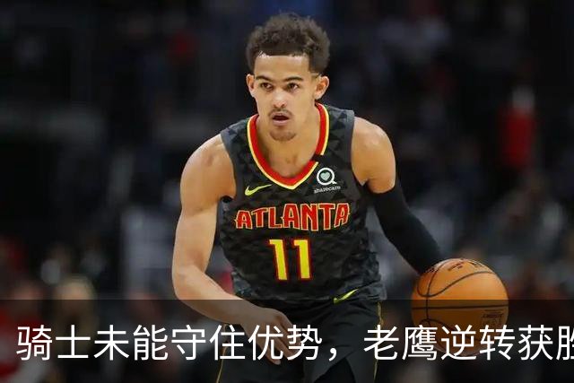 骑士未能守住优势，老鹰逆转获胜：哈登重回状态但整体手感欠佳